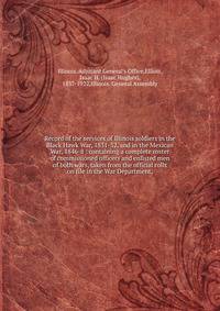 Record of the services of Illinois soldiers in the Black Hawk War, 1831-32, and in the Mexican War, 1846-8 : containing a complete roster of commissioned officers and enlisted men of both wars, taken from the official rolls on file in the War Departm