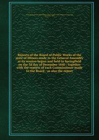 Reports of the Board of Public Works of the state of Illinois made to the General Assembly at its session begun and held in Springfield on the 3d day of December 1840 : together with the reports of each Commissioner made to the Board : as also the re