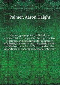 Memoir, geographical, political, and commercial, on the present state, productive resources, and capabilities for commerce, of Siberia, Manchuria, and the Asiatic islands of the Northern Pacific Ocean; and on the importance of opening commercial inte