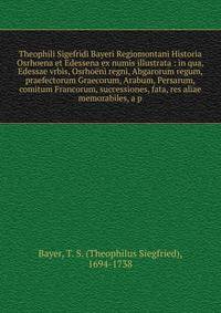 Theophili Sigefridi Bayeri Regiomontani Historia Osrhoena et Edessena ex numis illustrata : in qua, Edessae vrbis, Osrho?ni regni, Abgarorum regum, praefectorum Graecorum, Arabum, Persarum, comitum Francorum, successiones, fata, res aliae memorabiles