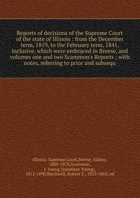 Reports of decisions of the Supreme Court of the state of Illinois : from the December term, 1819, to the February term, 1841, inclusive, which were embraced in Breese, and volumes one and two Scammon's Reports ; with notes, referring to prior and su