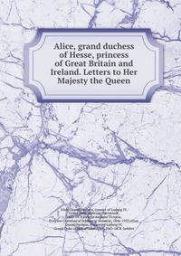 Alice, grand duchess of Hesse, princess of Great Britain and Ireland. Letters to Her Majesty the Queen