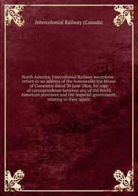 North America, Intercolonial Railway microform : return to an address of the honourable the House of Commons dated 30 June 1864, for copy of correspondence between any of the North American provinces and the Imperial government, relating to their app
