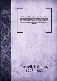The History of the war, between the United States and Great Britain, which commenced in June, 1812, and closed in February 1815 microform : containing the correspondence which passed between the two governments, immediately preceding and since hostit
