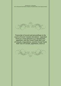 Transcript of record and proceedings in the courts of Lower Canada microform : appealed from in a cause between A.E. Kierzkowski, appellant, and the Grand Trunk Rail-way of Canada, respondents; and the Grand Trunk Rail-way of Canada, appellants, and
