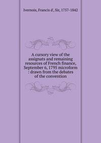A cursory view of the assignats and remaining resources of French finance, September 6, 1795 microform : drawn from the debates of the convention