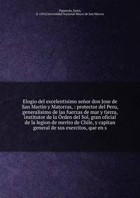 Elogio del excelentisimo se?or don Jose de San Martin y Matorras, : protector del Peru, generalisimo de las fuerzas de mar y tierra, institutor de la ?rden del Sol, gran oficial de la legion de merito de Chile, y capitan general de sus exercitos, que