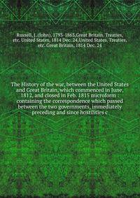 The History of the war, between the United States and Great Britain, which commenced in June, 1812, and closed in Feb. 1815 microform : containing the correspondence which passed between the two governments, immediately preceding and since hostilitie