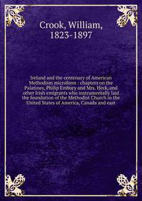 Ireland and the centenary of American Methodism microform : chapters on the Palatines, Philip Embury and Mrs. Heck, and other Irish emigrants who instrumentally laid the foundation of the Methodist Church in the United States of America, Canada and e