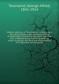 Historic sketches at Washington : containing a full record of the origin and early history of Washington City and its founders, together with a detailed account of its growth, its public buildings, the style and extravagance of living there, and a de
