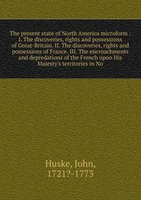 The present state of North America microform : I. The discoveries, rights and possessions of Great-Britain. II. The discoveries, rights and possessions of France. III. The encroachments and depredations of the French upon His Majesty's territories in