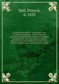 Colombia microform : its present state, in respect of climate, soil, productions, population, government, commerce, revenue, manufactures, arts, literature, manners, education and inducements to emigration ; with an original map, and itineraries, par