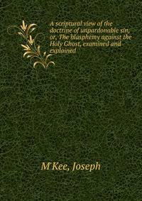 A scriptural view of the doctrine of unpardonable sin, or, The blasphemy against the Holy Ghost, examined and explained