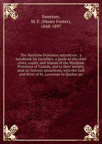 The Maritime Provinces microform : a handbook for travellers, a guide to the chief cities, coasts, and islands of the Maritime Provinces of Canada, and to their scenery amd sic historic attractions, with the Gulf and River of St. Lawrence to Quebec a