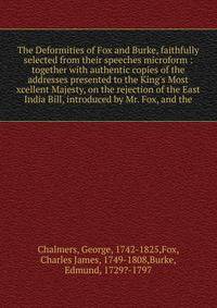 The Deformities of Fox and Burke, faithfully selected from their speeches microform : together with authentic copies of the addresses presented to the King's Most xcellent Majesty, on the rejection of the East India Bill, introduced by Mr. Fox, and t