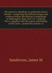 My record in rebeldom, as written by friend and foe : comprising the official charges and evidence before the Military Commission in Washington, Brig. Gen'l J.C. Caldwell, Pres't, together with the report and finding of the Court ; printed for privat