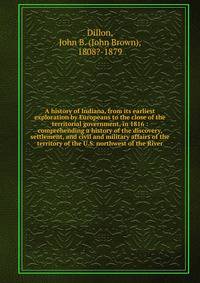 A history of Indiana, from its earliest exploration by Europeans to the close of the territorial government, in 1816 : comprehending a history of the discovery, settlement, and civil and military affairs of the territory of the U.S. northwest of the