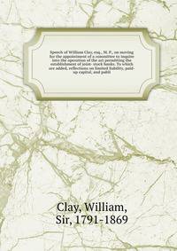 Speech of William Clay, esq., M. P., on moving for the appointment of a committee to inquire into the operation of the act permitting the establishment of joint- stock banks. To which are added, reflections on limited liability, paid-up capital, and publi