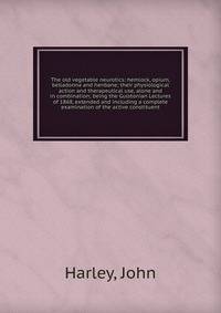 The old vegetable neurotics: hemlock, opium, belladonna and henbane; their physiological action and therapeutical use, alone and in combination; being the Gulstonian Lectures of 1868, extended and including a complete examination of the active consti