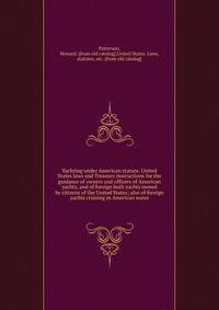Yachting under American statute. United States laws and Treasury instructions for the guidance of owners and officers of American yachts, and of foreign built yachts owned by citizens of the United States; also of foreign yachts cruising in American