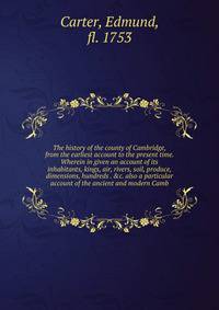The history of the county of Cambridge, from the earliest account to the present time. Wherein in given an account of its inhabitants, kings, air, rivers, soil, produce, dimensions, hundreds . &amp;c. also a particular account of the ancient and mode