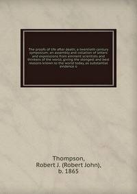 The proofs of life after death; a twentieth century symposium; an assembly and collation of letters and expressions from eminent scientists and thinkers of the world, giving the stongest and best reasons known to the world today, as substantial evide