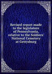 Revised report made to the legislature of Pennsylvania, relative to the Soldiers' National Cemetery at Gettysburg
