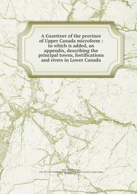 A Gazetteer of the province of Upper Canada microform : to which is added, an appendix, describing the principal towns, fortifications and rivers in Lower Canada