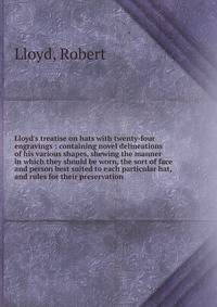 Lloyd's treatise on hats with twenty-four engravings : containing novel delineations of his various shapes, shewing the manner in which they should be worn, the sort of face and person best suited to each particular hat, and rules for their preservat