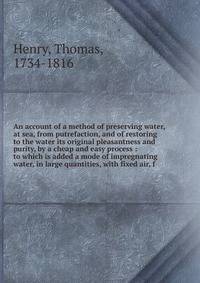 An account of a method of preserving water, at sea, from putrefaction, and of restoring to the water its original pleasantness and purity, by a cheap and easy process : to which is added a mode of impregnating water, in large quantities, with fixed a