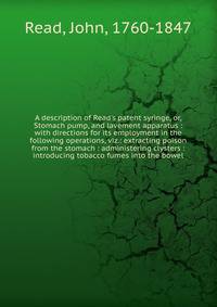 A description of Read's patent syringe, or, Stomach pump, and lavement apparatus : with directions for its employment in the following operations, viz.: extracting poison from the stomach : administering clysters : introducing tobacco fumes into the