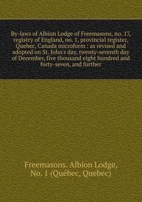 By-laws of Albion Lodge of Freemasons, no. 17, registry of England, no. 1, provincial register, Quebec, Canada microform : as revised and adopted on St. John's day, twenty-seventh day of December, five thousand eight hundred and forty-seven, and furt