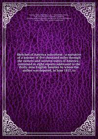 Sketches of America microform : a narrative of a journey of five thousand miles through the eastern and western states of America ; contained in eight reports addressed to the thirty-nine English families by whom the author was deputed, in June 1817,