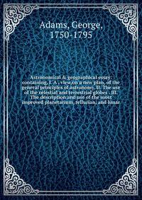 Astronomical &amp; geographical essay: containing, I. A . view,on a new plan, of the general principles of astronomy. II. The use of the celestial and terrestrial globes . III. The description and use of the most improved planetarium, tellurian, and