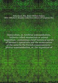 Statuvolism, or, Artificial somnambulism, hitherto called mesmerism or animal magnetism : containing a brief historical survey of Mesmer's operations and the examination of the same by the French commissioners : phreno-somnambulism, or, the expositio