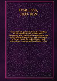 The American generals, from the founding of the republic to the present time : comprising lives of the great commanders, and other distinguished officers who have acted in the service of the United States ; and, embracing a complete military history
