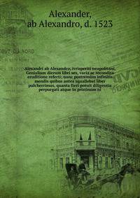 Alexandri ab Alexandro, ivrisperiti neapolitani, Genialium dierum libri sex, varia ac recondita eruditione referti; nunc postrem?m infinitis mendis quibus antea squallebat liber pulcherrimus, quanta fieri potuit diligentia perpurgati atque in pristin