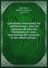 Questions concernant les substitutions : avec les r?ponses de tous les Parlemens et cours souveraines du royaume, et des observations