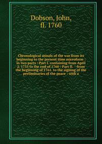 Chronological annals of the war from its beginning to the present time microform : in two parts : Part I. containing from April 2. 1755 to the end of 1760 : Part II. --from the beginning of 1761. to the signing of the preliminaries of the peace : wit