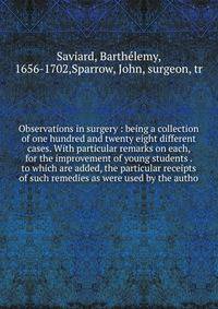 Observations in surgery : being a collection of one hundred and twenty eight different cases. With particular remarks on each, for the improvement of young students . to which are added, the particular receipts of such remedies as were used by the au