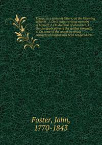 Essays, in a series of letters, on the following subjects: 1. On a man's writing memoirs of himself. 2. On decision of character. 3. On the application of the epithet romantic. 4. On some of the causes by which evangelical religion has been rendered