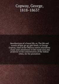 Recollections of a forest life, or, The life and travels of Kah-ge-ga-gah-bowh, or George Copway, chief of the Objiway nation microform : many years missionary in the north west and projector of the concentration of the Indian tribes, for the promoti