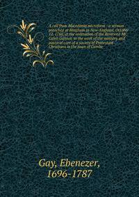A call from Macedonia microform : a sermon preached at Hingham in New-England, October 12. 1768. at the ordination of the Reverend Mr. Caleb Gannet, to the work of the ministry and pastoral care of a society of Protestant Christians in the town of Cu
