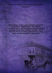 Proceedings of the General Relief Committee microform : appointed by the citizens of Montreal, to aid the sufferers by the great conflagration of the 8th and 9th July, 1852. Reports of the Executive Committee to that body, and the account of the trea