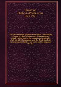 The life of George Peabody microform : containing a record of those princely acts of benevolence which entitle him to the esteem and gratitude of all friends of education and the destitute, both in America, the land of his birth, and in England, the