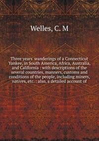 Three years' wanderings of a Connecticut Yankee, in South America, Africa, Australia, and California : with descriptions of the several countries, manners, customs and conditions of the people, including miners, natives, etc. : also, a detailed accou