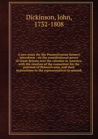 A new essay (by the Pennsylvanian farmer) microform : on the constitutional power of Great-Britain over the colonies in America; with the resolves of the committee for the province of Pennsylvania, and their instructions to the representatives in ass