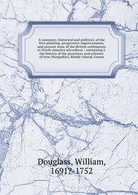 A summary, historical and political, of the first planting, progressive improvements, and present state of the British settlements in North-America microform : containing I. the history of the provinces and colonies of New-Hampshire, Rhode-Island, Co