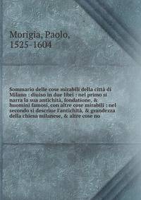 Sommario delle cose mirabili della citt? di Milano : diuiso in due libri : nel primo si narra la sua antichit?, fondatione, &amp; huomini famosi, con altre cose mirabili : nel secondo si descriue l'antichit?, &amp; grandezza della chiesa milanese, &a