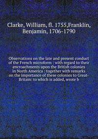 Observations on the late and present conduct of the French microform : with regard to their encroachments upon the British colonies in North America : together with remarks on the importance of these colonies to Great-Britain: to which is added, wrot